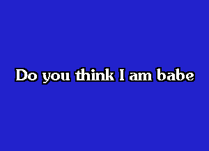 Do you think I am babe