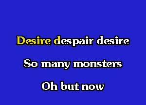 Desire despair desire

So many monsters

Oh but now