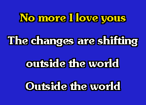No more I love yous
The changes are shifting
outside the world

Outside the world