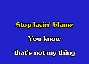 Stop layin' blame

You know

that's not my thing