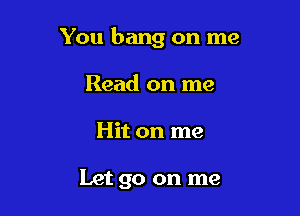 You bang on me

Read on me
Hit on me

Let go on me