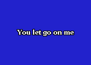 You let go on me