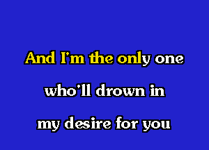 And I'm the only one

who'll drown in

my desire for you