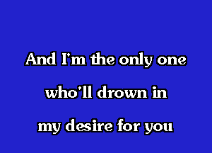 And I'm the only one

who'll drown in

my desire for you