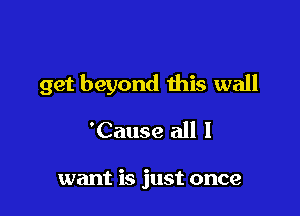 get beyond this wall

'Cause all 1

want is just once