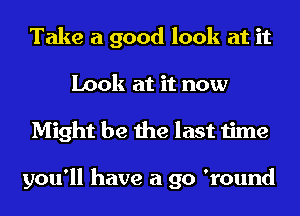 Take a good look at it
Look at it now
Might be the last time

you'll have a go 'round