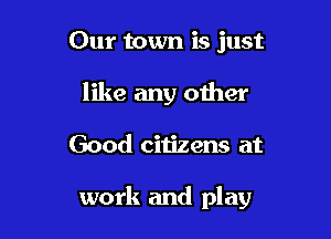 Our town is just
like any other

Good citizens at

work and play