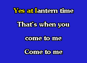 Yes at lantern time

That's when you

come to me

Come to me