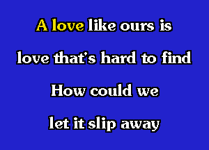 A love like ours is
love that's hard to find

How could we

let it slip away