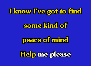 I lmow I've got to find

some kind of

peace of mind

Help me please