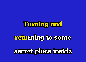 Turning and

returning to some

secret place inside