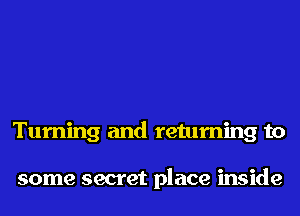 Turning and returning to

some secret place inside