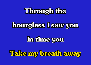 Through the

hourglass lsaw you

In time you

Take my breath away