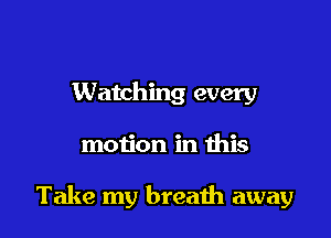 Watching every

motion in this

Take my breath away