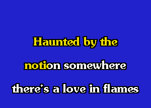Haunted by the

notion somewhere

there's a love in flames