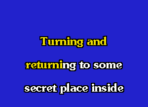 Turning and

returning to some

secret place inside