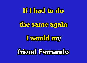If I had to do

the same again

I would my

friend F emando