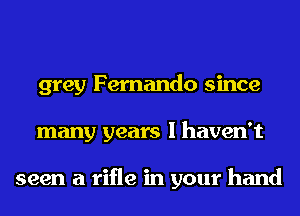 grey Fernando since
many years I haven't

seen a rifle in your hand