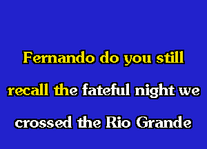 Fernando do you still
recall the fateful night we
crossed the Rio Grande