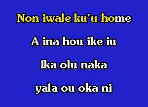 Non iwale ku'u home
A ina hou ike iu

Ika olu naka

yala ou oka ni