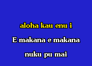aloha kau enu i
E makana e makana

nuku pu mai