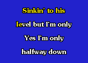 Sinkin' to his

level but I'm only

Yes I'm only
halfway down