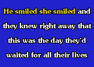 He smiled she smiled and
they knew right away that
this was the day they'd

waited for all their lives