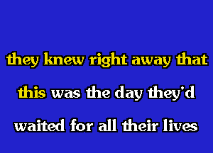they knew right away that
this was the day they'd

waited for all their lives