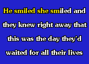 He smiled she smiled and
they knew right away that
this was the day they'd

waited for all their lives