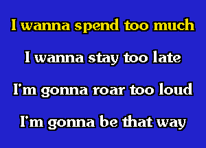 I wanna spend too much
I wanna stay too late
I'm gonna roar too loud

I'm gonna be that way