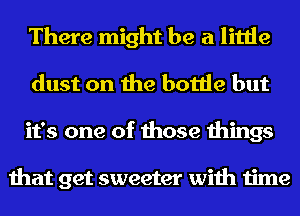 There might be a little
dust on the bottle but
it's one of those things

that get sweeter with time