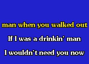 man when you walked out
If I was a drinkin' man

I wouldn't need you now