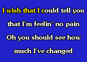 I wish that I could tell you
that I'm feelin' no pain
Oh you should see how

much I've changed