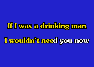 If I was a drinking man

I wouldn't need you now