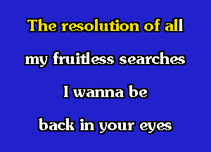 The resolution of all
my fruitless searches
I wanna be

back in your eyes