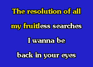 The resolution of all
my fruitless searches
I wanna be

back in your eyes