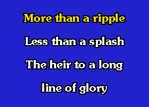 More than a ripple
Lass than a splash

The heir to a long

line of glory