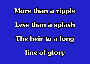 More than a ripple
Lass than a splash

The heir to a long

line of glory