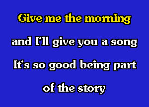 Give me the morning
and I'll give you a song
It's so good being part

of the story