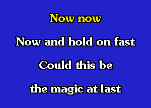 Now now

Now and hold on fast

Could this be

the magic at last