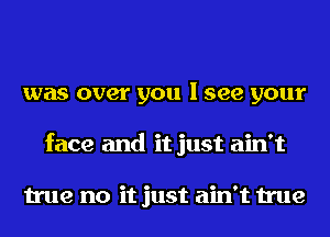 was over you I see your
face and it just ain't

true no it just ain't true