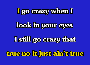 I go crazy when I
look in your eyes
I still go crazy that

true no it just ain't true