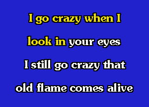 I go crazy when I
look in your eyes
I still go crazy that

old flame comes alive