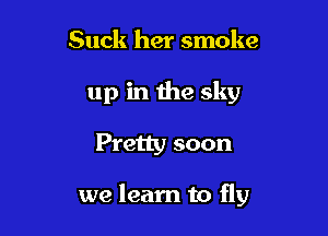 Suck her smoke
up in the sky

Pretty soon

we learn to fly