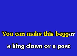 You can make this beggar

a king clown or a poet