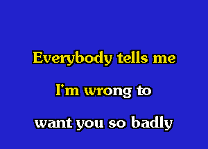 Everybody tells me

I'm wrong to

want you so badly