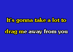 It's gonna take a lot to

drag me away from you