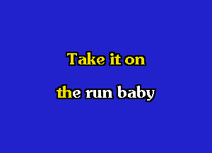 Take it on

the run baby