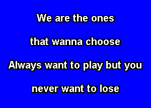 We are the ones

that wanna choose

Always want to play but you

never want to lose