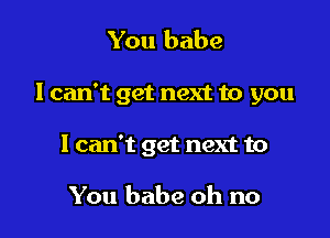 You babe

I can't get next to you

1 can't get next to

You babe oh no